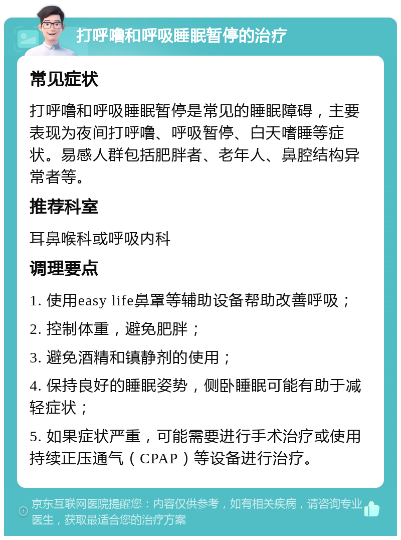 打呼噜和呼吸睡眠暂停的治疗 常见症状 打呼噜和呼吸睡眠暂停是常见的睡眠障碍，主要表现为夜间打呼噜、呼吸暂停、白天嗜睡等症状。易感人群包括肥胖者、老年人、鼻腔结构异常者等。 推荐科室 耳鼻喉科或呼吸内科 调理要点 1. 使用easy life鼻罩等辅助设备帮助改善呼吸； 2. 控制体重，避免肥胖； 3. 避免酒精和镇静剂的使用； 4. 保持良好的睡眠姿势，侧卧睡眠可能有助于减轻症状； 5. 如果症状严重，可能需要进行手术治疗或使用持续正压通气（CPAP）等设备进行治疗。