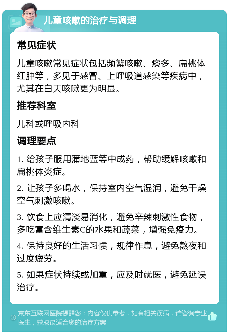 儿童咳嗽的治疗与调理 常见症状 儿童咳嗽常见症状包括频繁咳嗽、痰多、扁桃体红肿等，多见于感冒、上呼吸道感染等疾病中，尤其在白天咳嗽更为明显。 推荐科室 儿科或呼吸内科 调理要点 1. 给孩子服用蒲地蓝等中成药，帮助缓解咳嗽和扁桃体炎症。 2. 让孩子多喝水，保持室内空气湿润，避免干燥空气刺激咳嗽。 3. 饮食上应清淡易消化，避免辛辣刺激性食物，多吃富含维生素C的水果和蔬菜，增强免疫力。 4. 保持良好的生活习惯，规律作息，避免熬夜和过度疲劳。 5. 如果症状持续或加重，应及时就医，避免延误治疗。