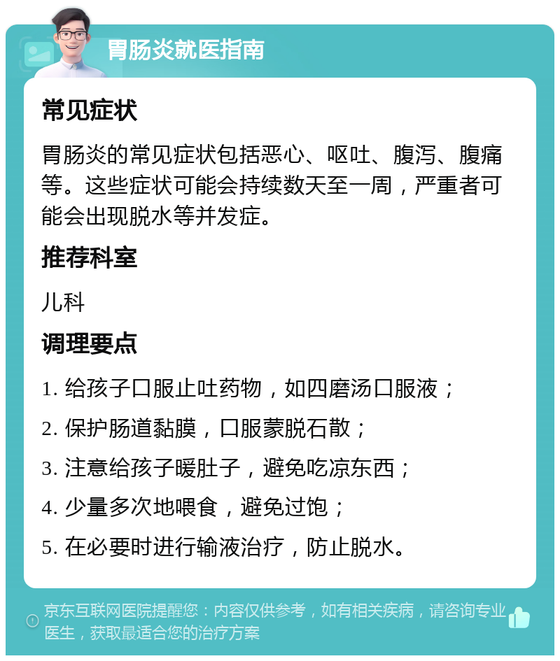 胃肠炎就医指南 常见症状 胃肠炎的常见症状包括恶心、呕吐、腹泻、腹痛等。这些症状可能会持续数天至一周，严重者可能会出现脱水等并发症。 推荐科室 儿科 调理要点 1. 给孩子口服止吐药物，如四磨汤口服液； 2. 保护肠道黏膜，口服蒙脱石散； 3. 注意给孩子暖肚子，避免吃凉东西； 4. 少量多次地喂食，避免过饱； 5. 在必要时进行输液治疗，防止脱水。