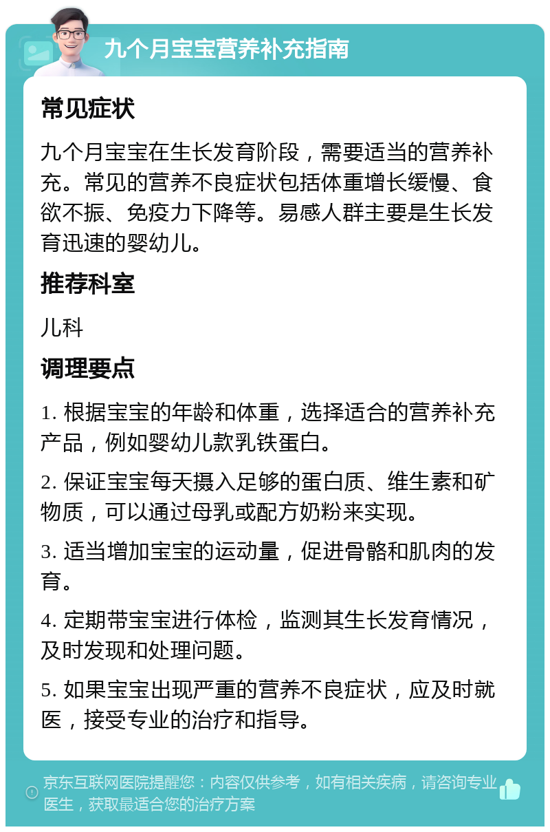 九个月宝宝营养补充指南 常见症状 九个月宝宝在生长发育阶段，需要适当的营养补充。常见的营养不良症状包括体重增长缓慢、食欲不振、免疫力下降等。易感人群主要是生长发育迅速的婴幼儿。 推荐科室 儿科 调理要点 1. 根据宝宝的年龄和体重，选择适合的营养补充产品，例如婴幼儿款乳铁蛋白。 2. 保证宝宝每天摄入足够的蛋白质、维生素和矿物质，可以通过母乳或配方奶粉来实现。 3. 适当增加宝宝的运动量，促进骨骼和肌肉的发育。 4. 定期带宝宝进行体检，监测其生长发育情况，及时发现和处理问题。 5. 如果宝宝出现严重的营养不良症状，应及时就医，接受专业的治疗和指导。