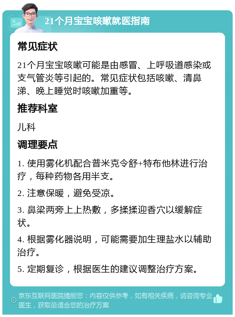 21个月宝宝咳嗽就医指南 常见症状 21个月宝宝咳嗽可能是由感冒、上呼吸道感染或支气管炎等引起的。常见症状包括咳嗽、清鼻涕、晚上睡觉时咳嗽加重等。 推荐科室 儿科 调理要点 1. 使用雾化机配合普米克令舒+特布他林进行治疗，每种药物各用半支。 2. 注意保暖，避免受凉。 3. 鼻梁两旁上上热敷，多揉揉迎香穴以缓解症状。 4. 根据雾化器说明，可能需要加生理盐水以辅助治疗。 5. 定期复诊，根据医生的建议调整治疗方案。