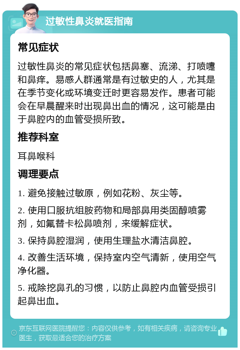 过敏性鼻炎就医指南 常见症状 过敏性鼻炎的常见症状包括鼻塞、流涕、打喷嚏和鼻痒。易感人群通常是有过敏史的人，尤其是在季节变化或环境变迁时更容易发作。患者可能会在早晨醒来时出现鼻出血的情况，这可能是由于鼻腔内的血管受损所致。 推荐科室 耳鼻喉科 调理要点 1. 避免接触过敏原，例如花粉、灰尘等。 2. 使用口服抗组胺药物和局部鼻用类固醇喷雾剂，如氟替卡松鼻喷剂，来缓解症状。 3. 保持鼻腔湿润，使用生理盐水清洁鼻腔。 4. 改善生活环境，保持室内空气清新，使用空气净化器。 5. 戒除挖鼻孔的习惯，以防止鼻腔内血管受损引起鼻出血。