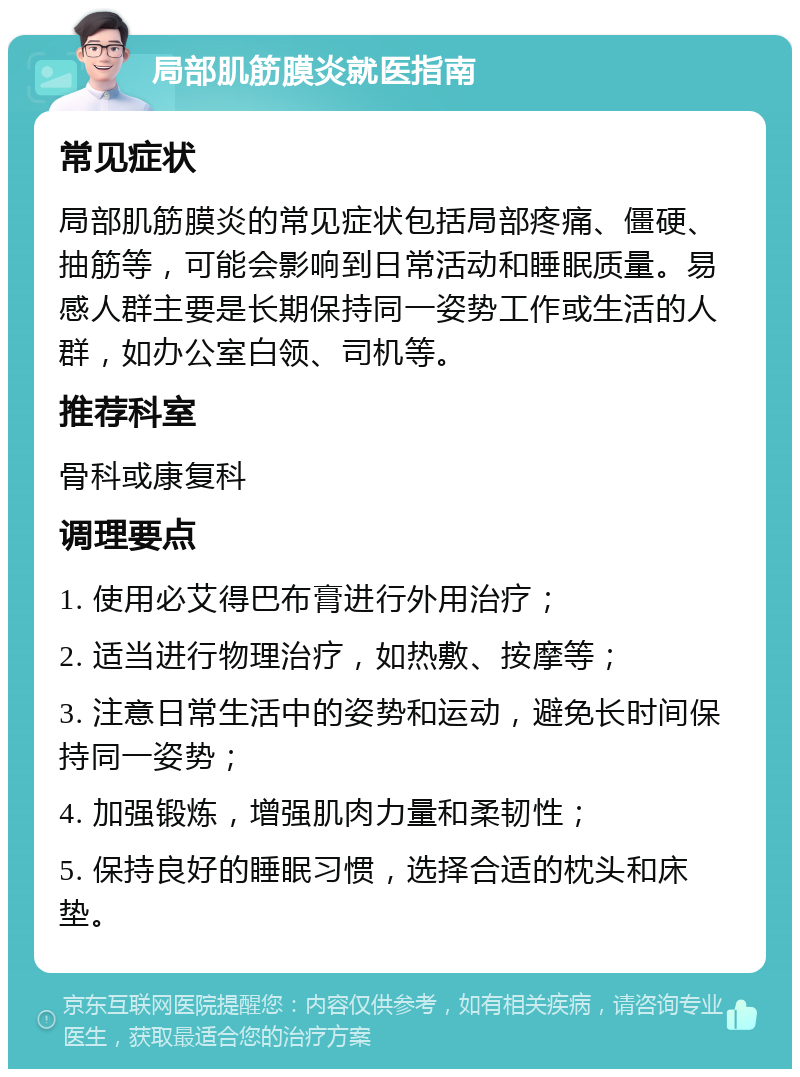 局部肌筋膜炎就医指南 常见症状 局部肌筋膜炎的常见症状包括局部疼痛、僵硬、抽筋等，可能会影响到日常活动和睡眠质量。易感人群主要是长期保持同一姿势工作或生活的人群，如办公室白领、司机等。 推荐科室 骨科或康复科 调理要点 1. 使用必艾得巴布膏进行外用治疗； 2. 适当进行物理治疗，如热敷、按摩等； 3. 注意日常生活中的姿势和运动，避免长时间保持同一姿势； 4. 加强锻炼，增强肌肉力量和柔韧性； 5. 保持良好的睡眠习惯，选择合适的枕头和床垫。