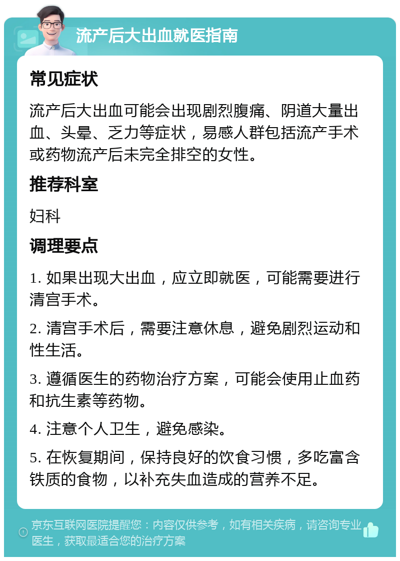 流产后大出血就医指南 常见症状 流产后大出血可能会出现剧烈腹痛、阴道大量出血、头晕、乏力等症状，易感人群包括流产手术或药物流产后未完全排空的女性。 推荐科室 妇科 调理要点 1. 如果出现大出血，应立即就医，可能需要进行清宫手术。 2. 清宫手术后，需要注意休息，避免剧烈运动和性生活。 3. 遵循医生的药物治疗方案，可能会使用止血药和抗生素等药物。 4. 注意个人卫生，避免感染。 5. 在恢复期间，保持良好的饮食习惯，多吃富含铁质的食物，以补充失血造成的营养不足。