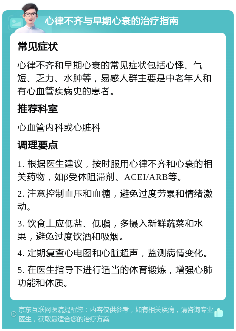 心律不齐与早期心衰的治疗指南 常见症状 心律不齐和早期心衰的常见症状包括心悸、气短、乏力、水肿等，易感人群主要是中老年人和有心血管疾病史的患者。 推荐科室 心血管内科或心脏科 调理要点 1. 根据医生建议，按时服用心律不齐和心衰的相关药物，如β受体阻滞剂、ACEI/ARB等。 2. 注意控制血压和血糖，避免过度劳累和情绪激动。 3. 饮食上应低盐、低脂，多摄入新鲜蔬菜和水果，避免过度饮酒和吸烟。 4. 定期复查心电图和心脏超声，监测病情变化。 5. 在医生指导下进行适当的体育锻炼，增强心肺功能和体质。