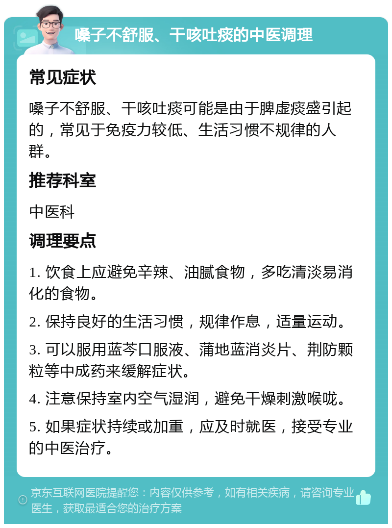 嗓子不舒服、干咳吐痰的中医调理 常见症状 嗓子不舒服、干咳吐痰可能是由于脾虚痰盛引起的，常见于免疫力较低、生活习惯不规律的人群。 推荐科室 中医科 调理要点 1. 饮食上应避免辛辣、油腻食物，多吃清淡易消化的食物。 2. 保持良好的生活习惯，规律作息，适量运动。 3. 可以服用蓝芩口服液、蒲地蓝消炎片、荆防颗粒等中成药来缓解症状。 4. 注意保持室内空气湿润，避免干燥刺激喉咙。 5. 如果症状持续或加重，应及时就医，接受专业的中医治疗。