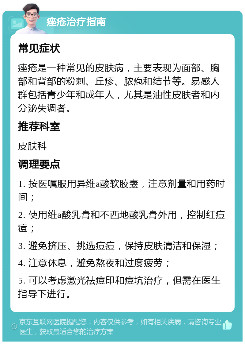 痤疮治疗指南 常见症状 痤疮是一种常见的皮肤病，主要表现为面部、胸部和背部的粉刺、丘疹、脓疱和结节等。易感人群包括青少年和成年人，尤其是油性皮肤者和内分泌失调者。 推荐科室 皮肤科 调理要点 1. 按医嘱服用异维a酸软胶囊，注意剂量和用药时间； 2. 使用维a酸乳膏和不西地酸乳膏外用，控制红痘痘； 3. 避免挤压、挑选痘痘，保持皮肤清洁和保湿； 4. 注意休息，避免熬夜和过度疲劳； 5. 可以考虑激光祛痘印和痘坑治疗，但需在医生指导下进行。