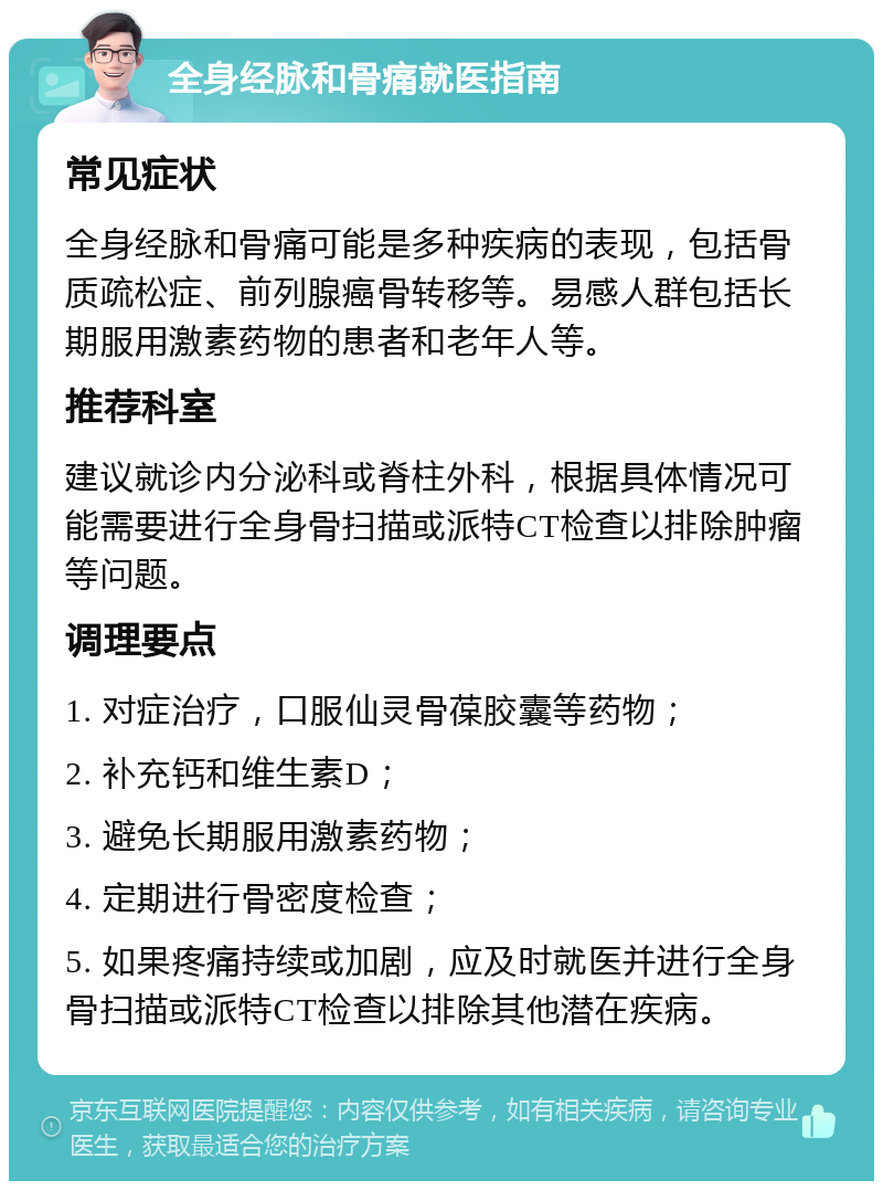 全身经脉和骨痛就医指南 常见症状 全身经脉和骨痛可能是多种疾病的表现，包括骨质疏松症、前列腺癌骨转移等。易感人群包括长期服用激素药物的患者和老年人等。 推荐科室 建议就诊内分泌科或脊柱外科，根据具体情况可能需要进行全身骨扫描或派特CT检查以排除肿瘤等问题。 调理要点 1. 对症治疗，口服仙灵骨葆胶囊等药物； 2. 补充钙和维生素D； 3. 避免长期服用激素药物； 4. 定期进行骨密度检查； 5. 如果疼痛持续或加剧，应及时就医并进行全身骨扫描或派特CT检查以排除其他潜在疾病。