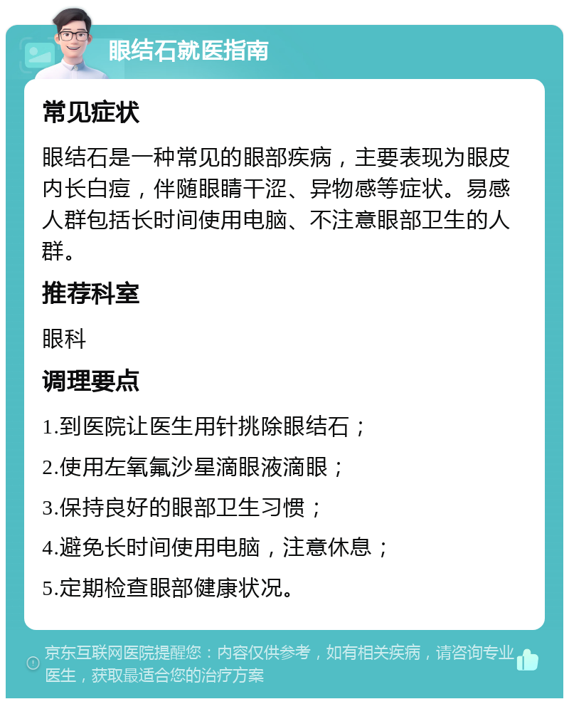 眼结石就医指南 常见症状 眼结石是一种常见的眼部疾病，主要表现为眼皮内长白痘，伴随眼睛干涩、异物感等症状。易感人群包括长时间使用电脑、不注意眼部卫生的人群。 推荐科室 眼科 调理要点 1.到医院让医生用针挑除眼结石； 2.使用左氧氟沙星滴眼液滴眼； 3.保持良好的眼部卫生习惯； 4.避免长时间使用电脑，注意休息； 5.定期检查眼部健康状况。