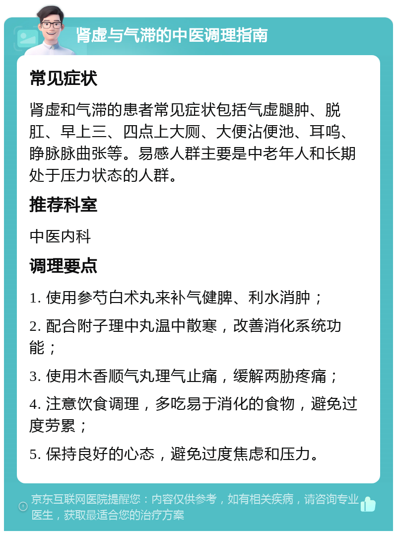 肾虚与气滞的中医调理指南 常见症状 肾虚和气滞的患者常见症状包括气虚腿肿、脱肛、早上三、四点上大厕、大便沾便池、耳呜、睁脉脉曲张等。易感人群主要是中老年人和长期处于压力状态的人群。 推荐科室 中医内科 调理要点 1. 使用参芍白术丸来补气健脾、利水消肿； 2. 配合附子理中丸温中散寒，改善消化系统功能； 3. 使用木香顺气丸理气止痛，缓解两胁疼痛； 4. 注意饮食调理，多吃易于消化的食物，避免过度劳累； 5. 保持良好的心态，避免过度焦虑和压力。