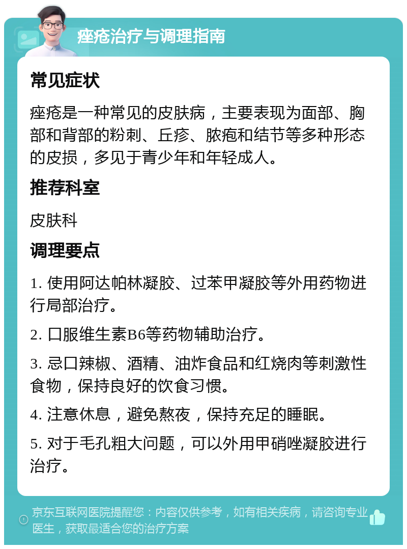 痤疮治疗与调理指南 常见症状 痤疮是一种常见的皮肤病，主要表现为面部、胸部和背部的粉刺、丘疹、脓疱和结节等多种形态的皮损，多见于青少年和年轻成人。 推荐科室 皮肤科 调理要点 1. 使用阿达帕林凝胶、过苯甲凝胶等外用药物进行局部治疗。 2. 口服维生素B6等药物辅助治疗。 3. 忌口辣椒、酒精、油炸食品和红烧肉等刺激性食物，保持良好的饮食习惯。 4. 注意休息，避免熬夜，保持充足的睡眠。 5. 对于毛孔粗大问题，可以外用甲硝唑凝胶进行治疗。