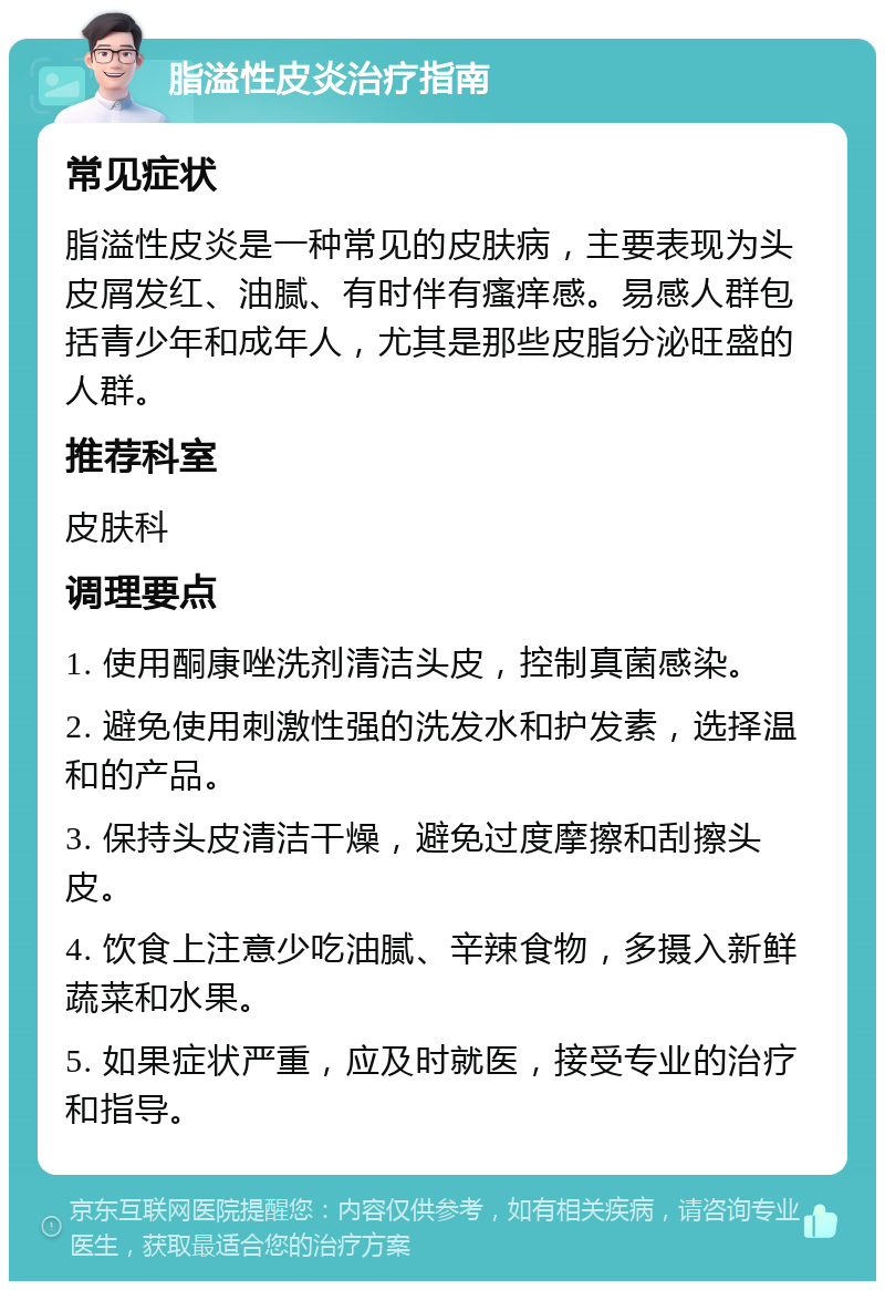 脂溢性皮炎治疗指南 常见症状 脂溢性皮炎是一种常见的皮肤病，主要表现为头皮屑发红、油腻、有时伴有瘙痒感。易感人群包括青少年和成年人，尤其是那些皮脂分泌旺盛的人群。 推荐科室 皮肤科 调理要点 1. 使用酮康唑洗剂清洁头皮，控制真菌感染。 2. 避免使用刺激性强的洗发水和护发素，选择温和的产品。 3. 保持头皮清洁干燥，避免过度摩擦和刮擦头皮。 4. 饮食上注意少吃油腻、辛辣食物，多摄入新鲜蔬菜和水果。 5. 如果症状严重，应及时就医，接受专业的治疗和指导。