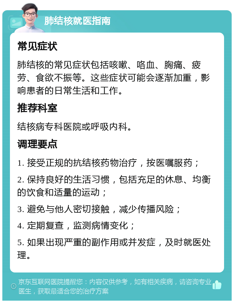 肺结核就医指南 常见症状 肺结核的常见症状包括咳嗽、咯血、胸痛、疲劳、食欲不振等。这些症状可能会逐渐加重，影响患者的日常生活和工作。 推荐科室 结核病专科医院或呼吸内科。 调理要点 1. 接受正规的抗结核药物治疗，按医嘱服药； 2. 保持良好的生活习惯，包括充足的休息、均衡的饮食和适量的运动； 3. 避免与他人密切接触，减少传播风险； 4. 定期复查，监测病情变化； 5. 如果出现严重的副作用或并发症，及时就医处理。