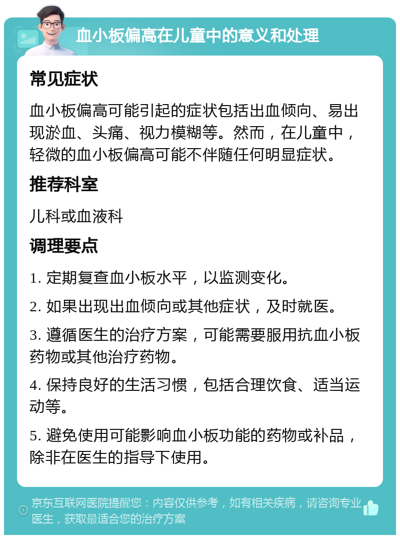 血小板偏高在儿童中的意义和处理 常见症状 血小板偏高可能引起的症状包括出血倾向、易出现淤血、头痛、视力模糊等。然而，在儿童中，轻微的血小板偏高可能不伴随任何明显症状。 推荐科室 儿科或血液科 调理要点 1. 定期复查血小板水平，以监测变化。 2. 如果出现出血倾向或其他症状，及时就医。 3. 遵循医生的治疗方案，可能需要服用抗血小板药物或其他治疗药物。 4. 保持良好的生活习惯，包括合理饮食、适当运动等。 5. 避免使用可能影响血小板功能的药物或补品，除非在医生的指导下使用。