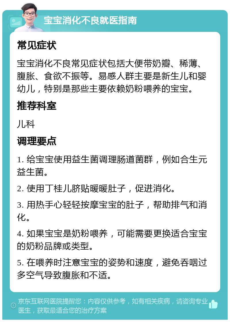 宝宝消化不良就医指南 常见症状 宝宝消化不良常见症状包括大便带奶瓣、稀薄、腹胀、食欲不振等。易感人群主要是新生儿和婴幼儿，特别是那些主要依赖奶粉喂养的宝宝。 推荐科室 儿科 调理要点 1. 给宝宝使用益生菌调理肠道菌群，例如合生元益生菌。 2. 使用丁桂儿脐贴暖暖肚子，促进消化。 3. 用热手心轻轻按摩宝宝的肚子，帮助排气和消化。 4. 如果宝宝是奶粉喂养，可能需要更换适合宝宝的奶粉品牌或类型。 5. 在喂养时注意宝宝的姿势和速度，避免吞咽过多空气导致腹胀和不适。