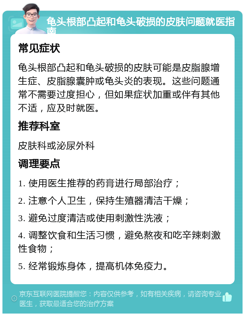 龟头根部凸起和龟头破损的皮肤问题就医指南 常见症状 龟头根部凸起和龟头破损的皮肤可能是皮脂腺增生症、皮脂腺囊肿或龟头炎的表现。这些问题通常不需要过度担心，但如果症状加重或伴有其他不适，应及时就医。 推荐科室 皮肤科或泌尿外科 调理要点 1. 使用医生推荐的药膏进行局部治疗； 2. 注意个人卫生，保持生殖器清洁干燥； 3. 避免过度清洁或使用刺激性洗液； 4. 调整饮食和生活习惯，避免熬夜和吃辛辣刺激性食物； 5. 经常锻炼身体，提高机体免疫力。