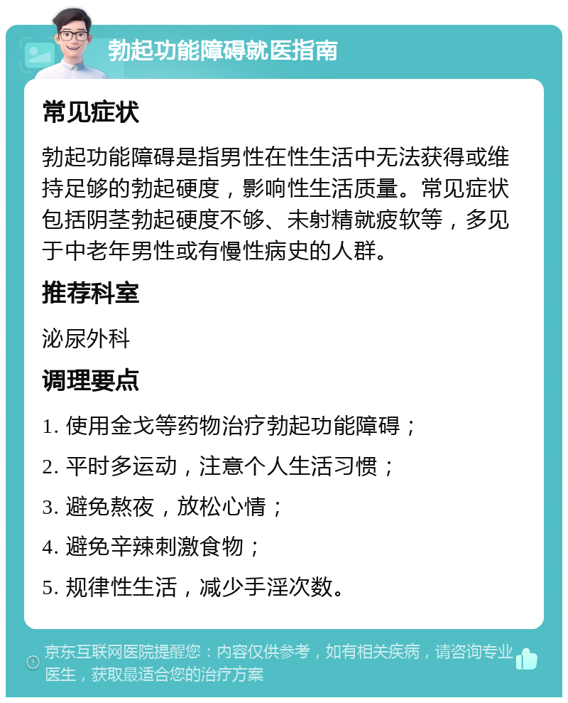 勃起功能障碍就医指南 常见症状 勃起功能障碍是指男性在性生活中无法获得或维持足够的勃起硬度，影响性生活质量。常见症状包括阴茎勃起硬度不够、未射精就疲软等，多见于中老年男性或有慢性病史的人群。 推荐科室 泌尿外科 调理要点 1. 使用金戈等药物治疗勃起功能障碍； 2. 平时多运动，注意个人生活习惯； 3. 避免熬夜，放松心情； 4. 避免辛辣刺激食物； 5. 规律性生活，减少手淫次数。