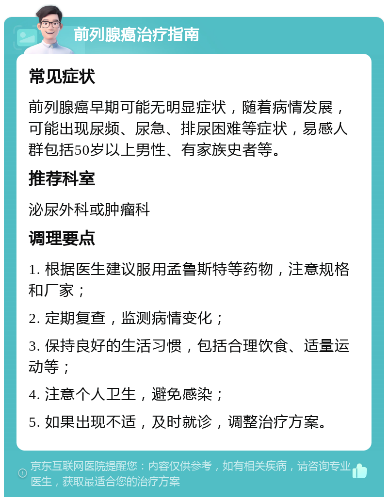 前列腺癌治疗指南 常见症状 前列腺癌早期可能无明显症状，随着病情发展，可能出现尿频、尿急、排尿困难等症状，易感人群包括50岁以上男性、有家族史者等。 推荐科室 泌尿外科或肿瘤科 调理要点 1. 根据医生建议服用孟鲁斯特等药物，注意规格和厂家； 2. 定期复查，监测病情变化； 3. 保持良好的生活习惯，包括合理饮食、适量运动等； 4. 注意个人卫生，避免感染； 5. 如果出现不适，及时就诊，调整治疗方案。