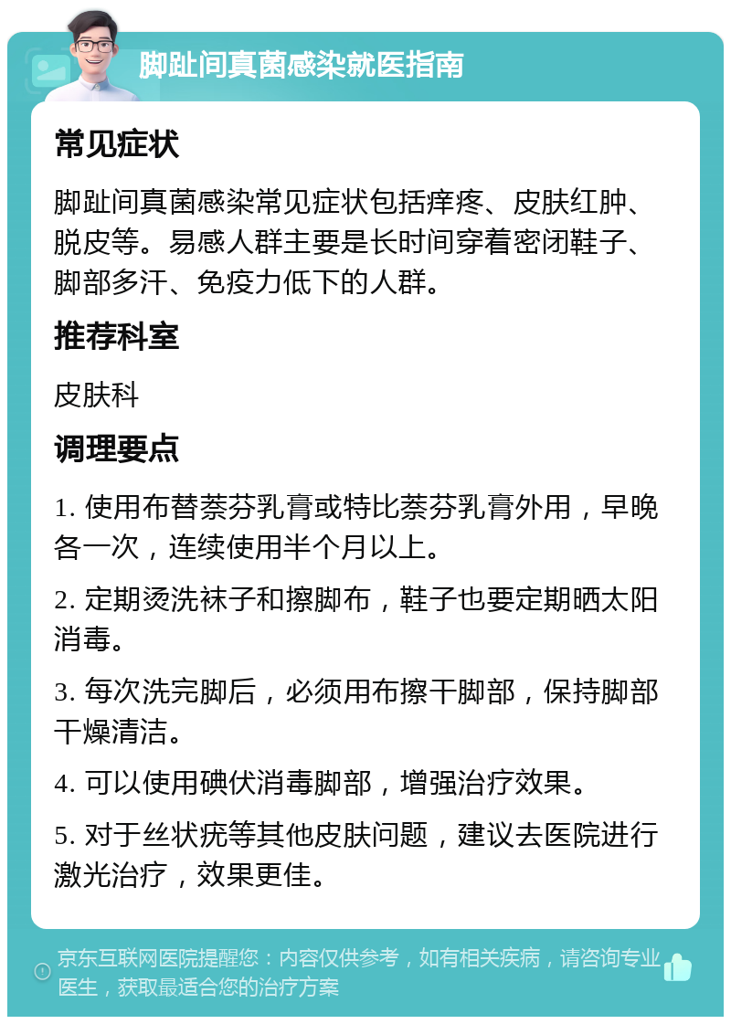 脚趾间真菌感染就医指南 常见症状 脚趾间真菌感染常见症状包括痒疼、皮肤红肿、脱皮等。易感人群主要是长时间穿着密闭鞋子、脚部多汗、免疫力低下的人群。 推荐科室 皮肤科 调理要点 1. 使用布替萘芬乳膏或特比萘芬乳膏外用，早晚各一次，连续使用半个月以上。 2. 定期烫洗袜子和擦脚布，鞋子也要定期晒太阳消毒。 3. 每次洗完脚后，必须用布擦干脚部，保持脚部干燥清洁。 4. 可以使用碘伏消毒脚部，增强治疗效果。 5. 对于丝状疣等其他皮肤问题，建议去医院进行激光治疗，效果更佳。