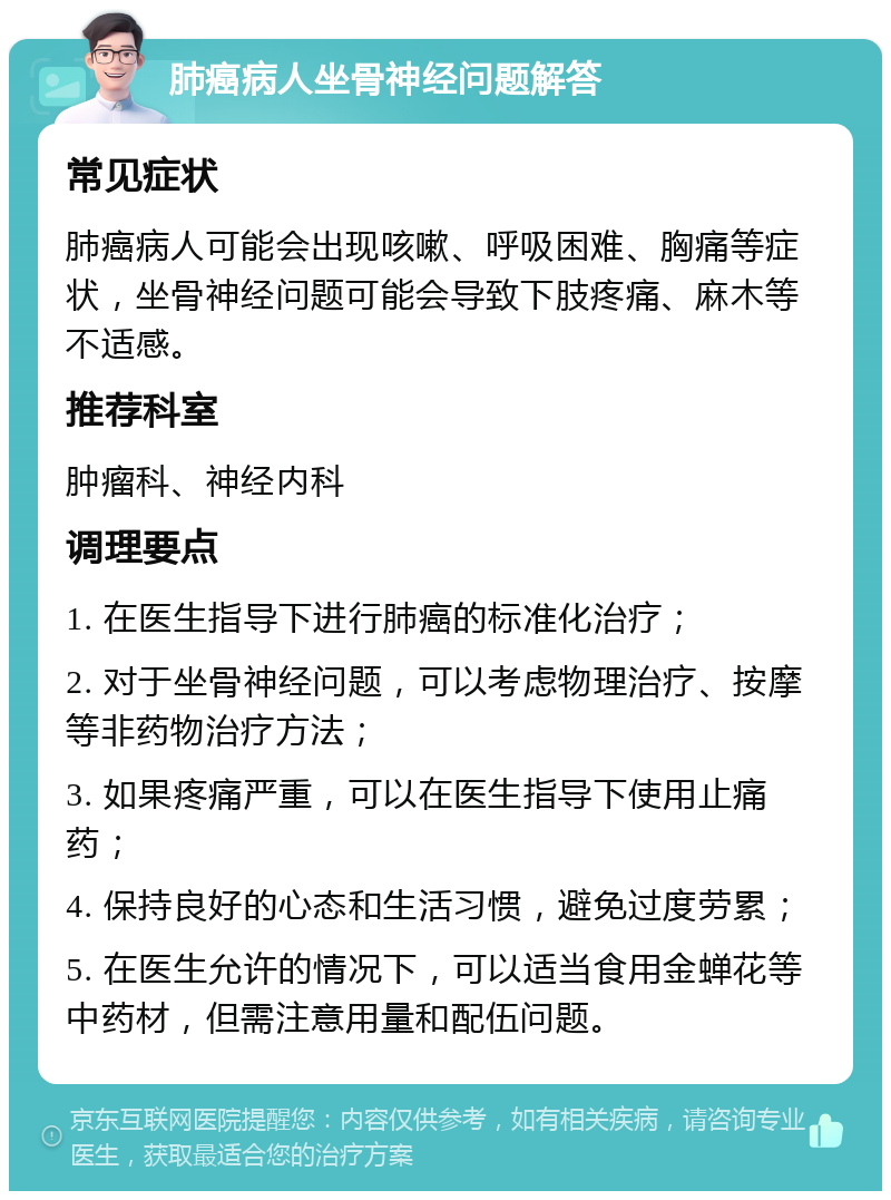 肺癌病人坐骨神经问题解答 常见症状 肺癌病人可能会出现咳嗽、呼吸困难、胸痛等症状，坐骨神经问题可能会导致下肢疼痛、麻木等不适感。 推荐科室 肿瘤科、神经内科 调理要点 1. 在医生指导下进行肺癌的标准化治疗； 2. 对于坐骨神经问题，可以考虑物理治疗、按摩等非药物治疗方法； 3. 如果疼痛严重，可以在医生指导下使用止痛药； 4. 保持良好的心态和生活习惯，避免过度劳累； 5. 在医生允许的情况下，可以适当食用金蝉花等中药材，但需注意用量和配伍问题。