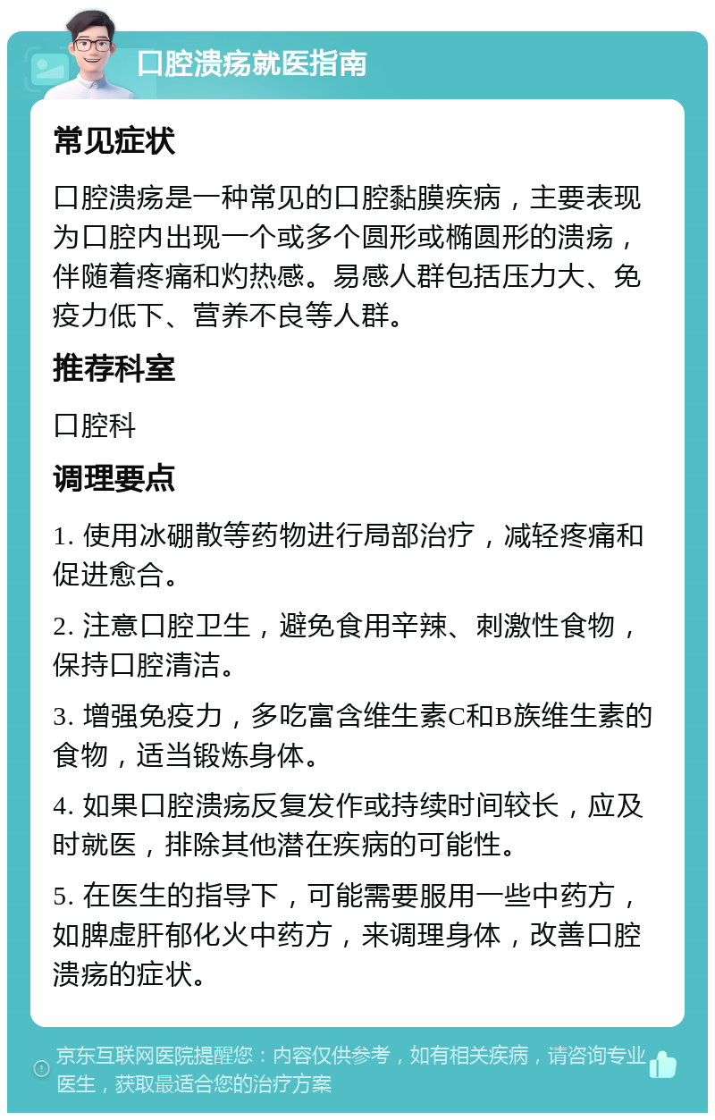 口腔溃疡就医指南 常见症状 口腔溃疡是一种常见的口腔黏膜疾病，主要表现为口腔内出现一个或多个圆形或椭圆形的溃疡，伴随着疼痛和灼热感。易感人群包括压力大、免疫力低下、营养不良等人群。 推荐科室 口腔科 调理要点 1. 使用冰硼散等药物进行局部治疗，减轻疼痛和促进愈合。 2. 注意口腔卫生，避免食用辛辣、刺激性食物，保持口腔清洁。 3. 增强免疫力，多吃富含维生素C和B族维生素的食物，适当锻炼身体。 4. 如果口腔溃疡反复发作或持续时间较长，应及时就医，排除其他潜在疾病的可能性。 5. 在医生的指导下，可能需要服用一些中药方，如脾虚肝郁化火中药方，来调理身体，改善口腔溃疡的症状。