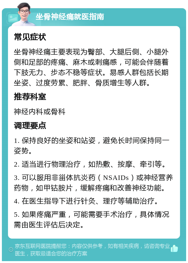 坐骨神经痛就医指南 常见症状 坐骨神经痛主要表现为臀部、大腿后侧、小腿外侧和足部的疼痛、麻木或刺痛感，可能会伴随着下肢无力、步态不稳等症状。易感人群包括长期坐姿、过度劳累、肥胖、骨质增生等人群。 推荐科室 神经内科或骨科 调理要点 1. 保持良好的坐姿和站姿，避免长时间保持同一姿势。 2. 适当进行物理治疗，如热敷、按摩、牵引等。 3. 可以服用非甾体抗炎药（NSAIDs）或神经营养药物，如甲钴胺片，缓解疼痛和改善神经功能。 4. 在医生指导下进行针灸、理疗等辅助治疗。 5. 如果疼痛严重，可能需要手术治疗，具体情况需由医生评估后决定。