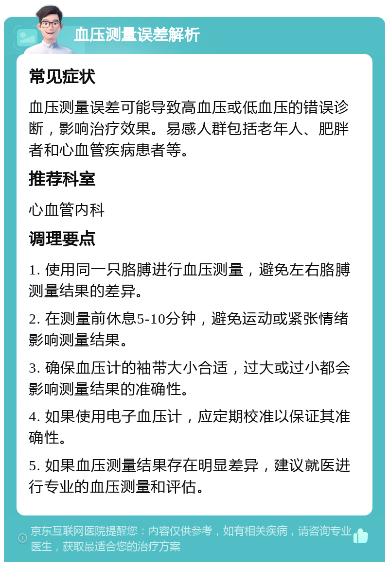 血压测量误差解析 常见症状 血压测量误差可能导致高血压或低血压的错误诊断，影响治疗效果。易感人群包括老年人、肥胖者和心血管疾病患者等。 推荐科室 心血管内科 调理要点 1. 使用同一只胳膊进行血压测量，避免左右胳膊测量结果的差异。 2. 在测量前休息5-10分钟，避免运动或紧张情绪影响测量结果。 3. 确保血压计的袖带大小合适，过大或过小都会影响测量结果的准确性。 4. 如果使用电子血压计，应定期校准以保证其准确性。 5. 如果血压测量结果存在明显差异，建议就医进行专业的血压测量和评估。