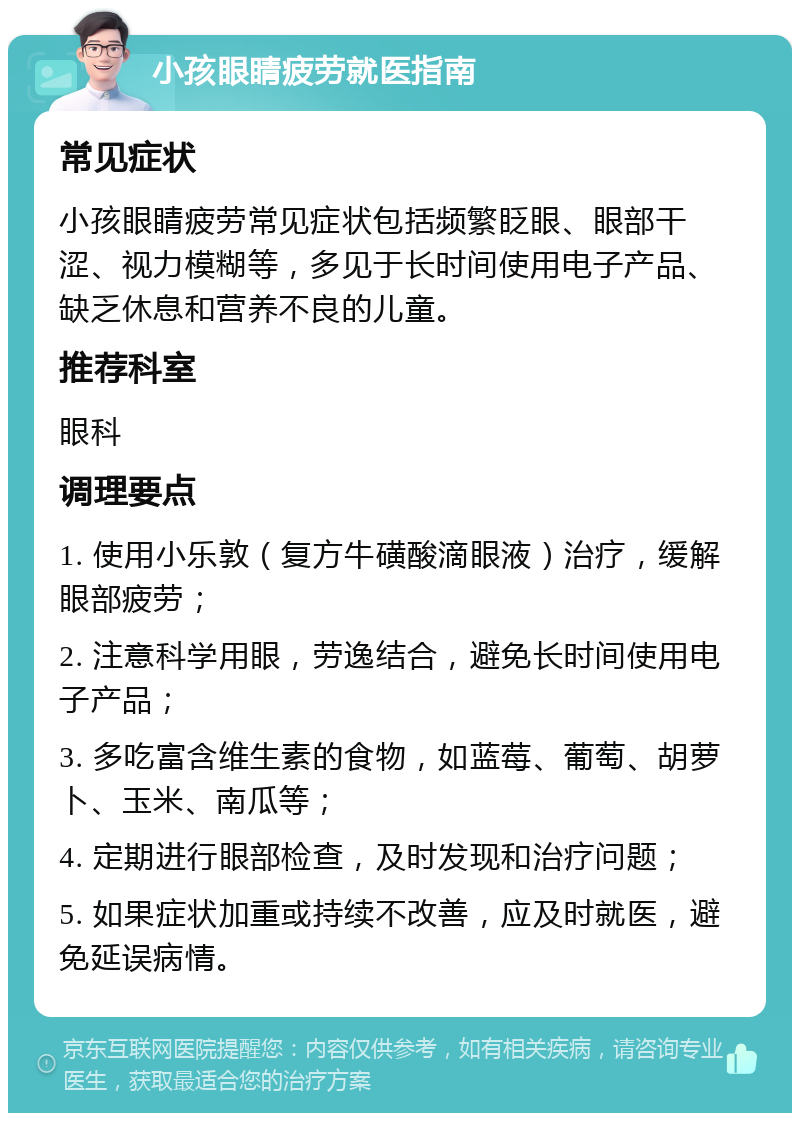 小孩眼睛疲劳就医指南 常见症状 小孩眼睛疲劳常见症状包括频繁眨眼、眼部干涩、视力模糊等，多见于长时间使用电子产品、缺乏休息和营养不良的儿童。 推荐科室 眼科 调理要点 1. 使用小乐敦（复方牛磺酸滴眼液）治疗，缓解眼部疲劳； 2. 注意科学用眼，劳逸结合，避免长时间使用电子产品； 3. 多吃富含维生素的食物，如蓝莓、葡萄、胡萝卜、玉米、南瓜等； 4. 定期进行眼部检查，及时发现和治疗问题； 5. 如果症状加重或持续不改善，应及时就医，避免延误病情。