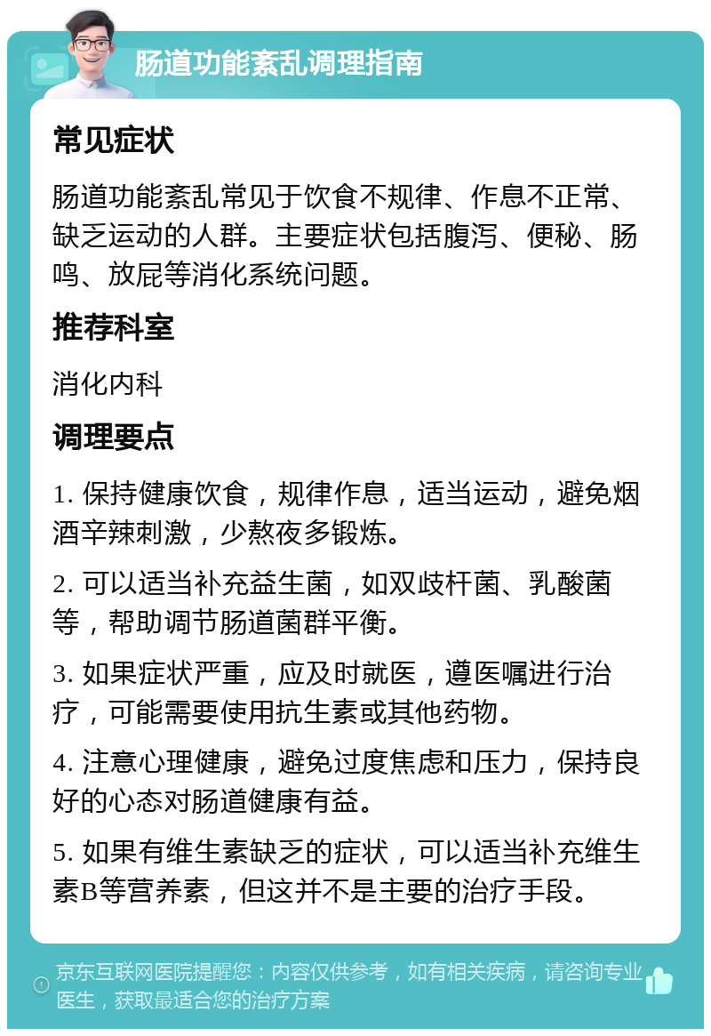 肠道功能紊乱调理指南 常见症状 肠道功能紊乱常见于饮食不规律、作息不正常、缺乏运动的人群。主要症状包括腹泻、便秘、肠鸣、放屁等消化系统问题。 推荐科室 消化内科 调理要点 1. 保持健康饮食，规律作息，适当运动，避免烟酒辛辣刺激，少熬夜多锻炼。 2. 可以适当补充益生菌，如双歧杆菌、乳酸菌等，帮助调节肠道菌群平衡。 3. 如果症状严重，应及时就医，遵医嘱进行治疗，可能需要使用抗生素或其他药物。 4. 注意心理健康，避免过度焦虑和压力，保持良好的心态对肠道健康有益。 5. 如果有维生素缺乏的症状，可以适当补充维生素B等营养素，但这并不是主要的治疗手段。