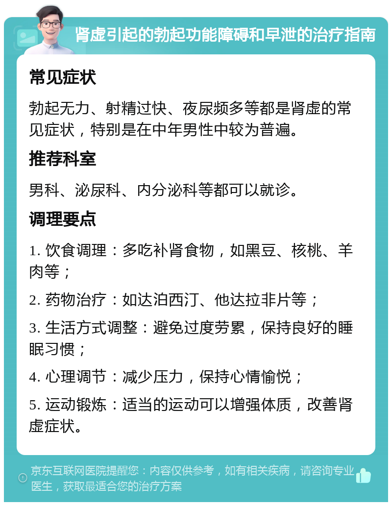 肾虚引起的勃起功能障碍和早泄的治疗指南 常见症状 勃起无力、射精过快、夜尿频多等都是肾虚的常见症状，特别是在中年男性中较为普遍。 推荐科室 男科、泌尿科、内分泌科等都可以就诊。 调理要点 1. 饮食调理：多吃补肾食物，如黑豆、核桃、羊肉等； 2. 药物治疗：如达泊西汀、他达拉非片等； 3. 生活方式调整：避免过度劳累，保持良好的睡眠习惯； 4. 心理调节：减少压力，保持心情愉悦； 5. 运动锻炼：适当的运动可以增强体质，改善肾虚症状。