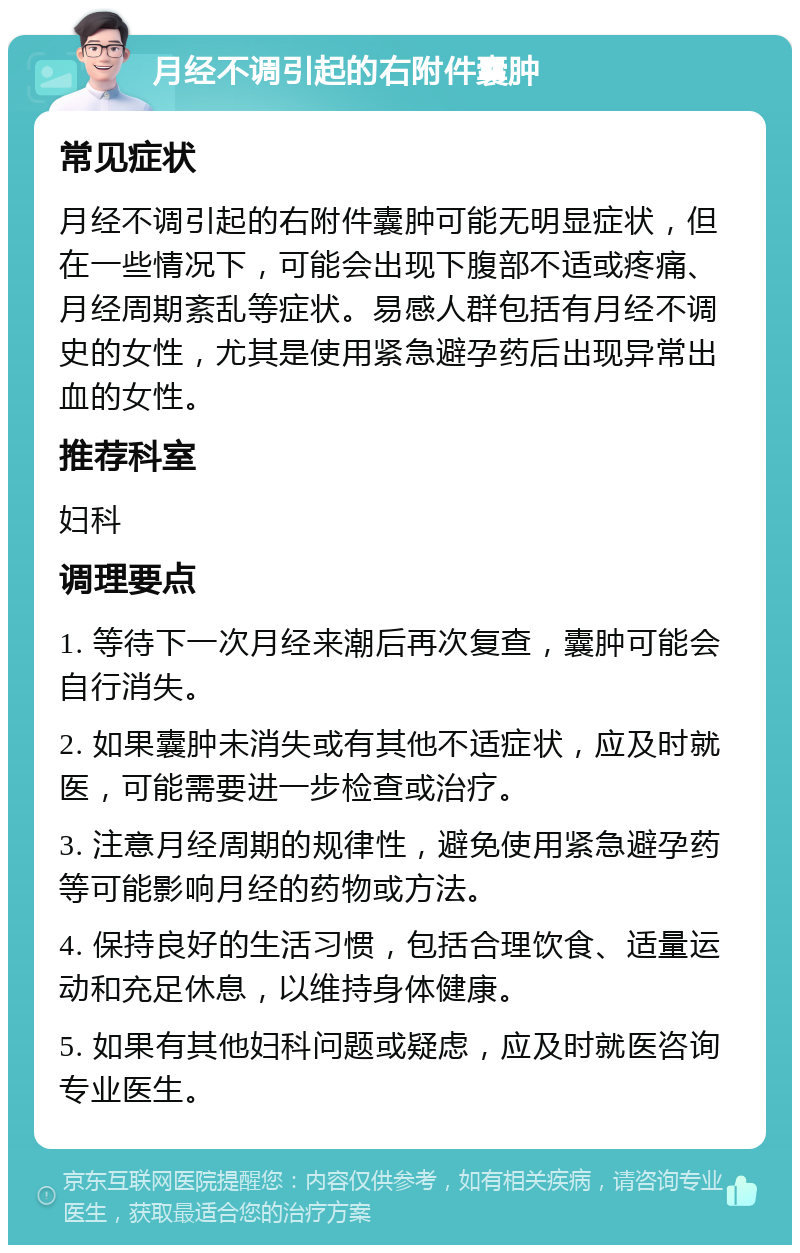 月经不调引起的右附件囊肿 常见症状 月经不调引起的右附件囊肿可能无明显症状，但在一些情况下，可能会出现下腹部不适或疼痛、月经周期紊乱等症状。易感人群包括有月经不调史的女性，尤其是使用紧急避孕药后出现异常出血的女性。 推荐科室 妇科 调理要点 1. 等待下一次月经来潮后再次复查，囊肿可能会自行消失。 2. 如果囊肿未消失或有其他不适症状，应及时就医，可能需要进一步检查或治疗。 3. 注意月经周期的规律性，避免使用紧急避孕药等可能影响月经的药物或方法。 4. 保持良好的生活习惯，包括合理饮食、适量运动和充足休息，以维持身体健康。 5. 如果有其他妇科问题或疑虑，应及时就医咨询专业医生。