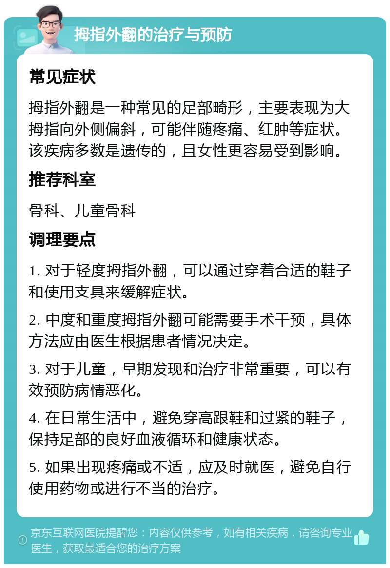 拇指外翻的治疗与预防 常见症状 拇指外翻是一种常见的足部畸形，主要表现为大拇指向外侧偏斜，可能伴随疼痛、红肿等症状。该疾病多数是遗传的，且女性更容易受到影响。 推荐科室 骨科、儿童骨科 调理要点 1. 对于轻度拇指外翻，可以通过穿着合适的鞋子和使用支具来缓解症状。 2. 中度和重度拇指外翻可能需要手术干预，具体方法应由医生根据患者情况决定。 3. 对于儿童，早期发现和治疗非常重要，可以有效预防病情恶化。 4. 在日常生活中，避免穿高跟鞋和过紧的鞋子，保持足部的良好血液循环和健康状态。 5. 如果出现疼痛或不适，应及时就医，避免自行使用药物或进行不当的治疗。