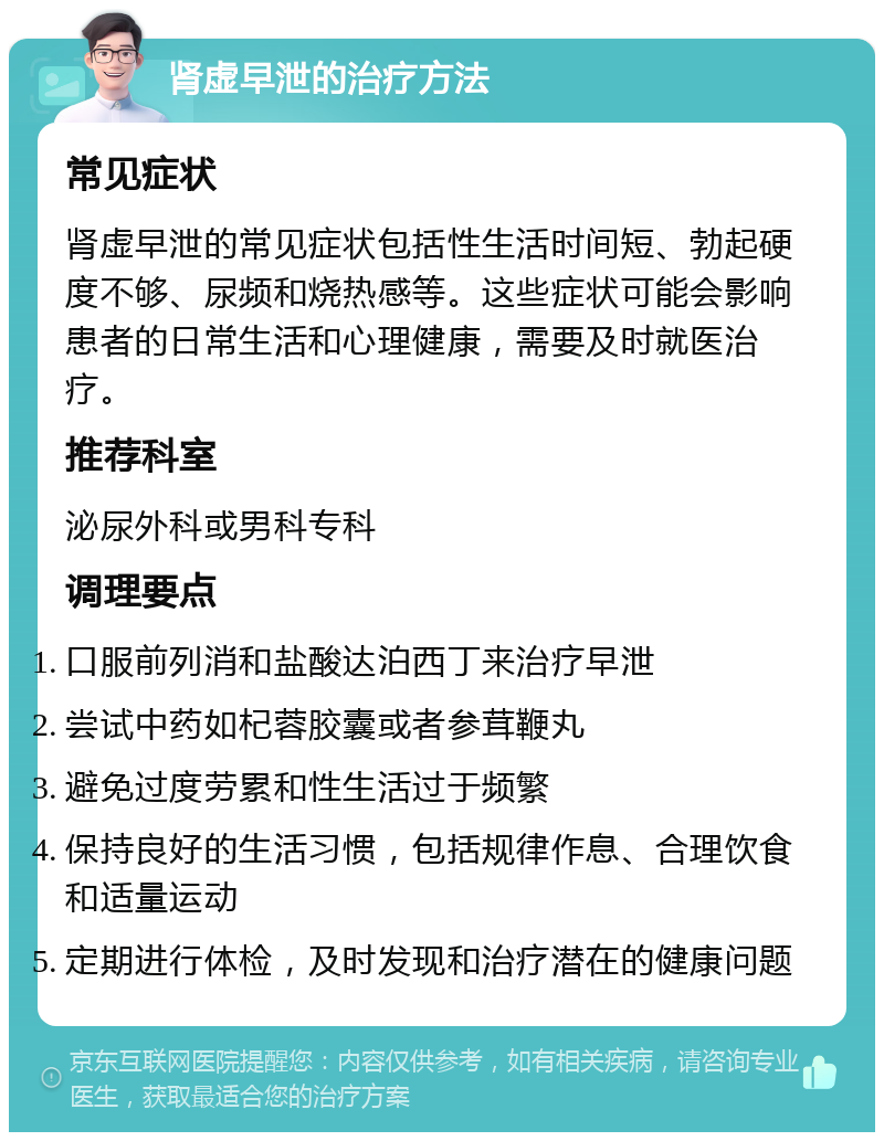 肾虚早泄的治疗方法 常见症状 肾虚早泄的常见症状包括性生活时间短、勃起硬度不够、尿频和烧热感等。这些症状可能会影响患者的日常生活和心理健康，需要及时就医治疗。 推荐科室 泌尿外科或男科专科 调理要点 口服前列消和盐酸达泊西丁来治疗早泄 尝试中药如杞蓉胶囊或者参茸鞭丸 避免过度劳累和性生活过于频繁 保持良好的生活习惯，包括规律作息、合理饮食和适量运动 定期进行体检，及时发现和治疗潜在的健康问题