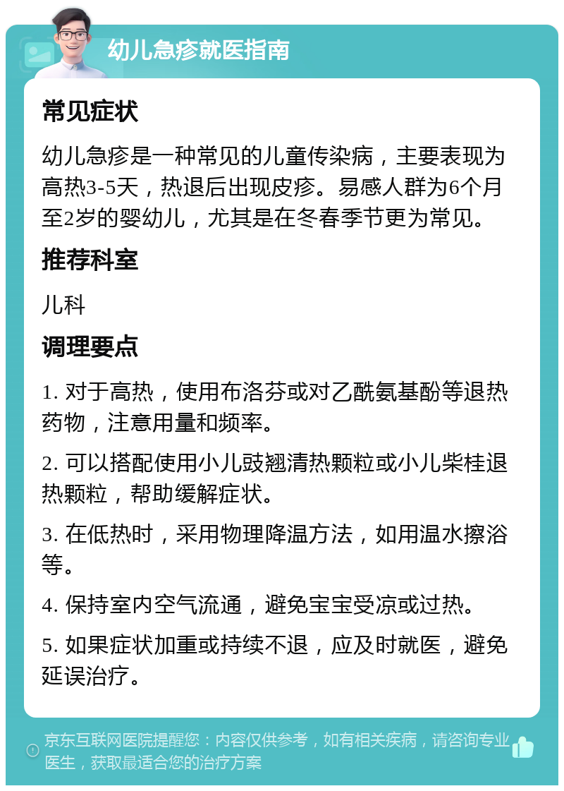 幼儿急疹就医指南 常见症状 幼儿急疹是一种常见的儿童传染病，主要表现为高热3-5天，热退后出现皮疹。易感人群为6个月至2岁的婴幼儿，尤其是在冬春季节更为常见。 推荐科室 儿科 调理要点 1. 对于高热，使用布洛芬或对乙酰氨基酚等退热药物，注意用量和频率。 2. 可以搭配使用小儿豉翘清热颗粒或小儿柴桂退热颗粒，帮助缓解症状。 3. 在低热时，采用物理降温方法，如用温水擦浴等。 4. 保持室内空气流通，避免宝宝受凉或过热。 5. 如果症状加重或持续不退，应及时就医，避免延误治疗。