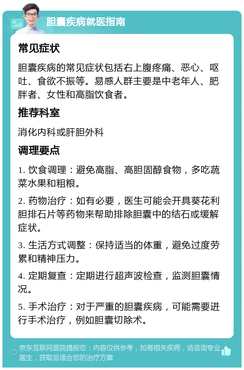 胆囊疾病就医指南 常见症状 胆囊疾病的常见症状包括右上腹疼痛、恶心、呕吐、食欲不振等。易感人群主要是中老年人、肥胖者、女性和高脂饮食者。 推荐科室 消化内科或肝胆外科 调理要点 1. 饮食调理：避免高脂、高胆固醇食物，多吃蔬菜水果和粗粮。 2. 药物治疗：如有必要，医生可能会开具葵花利胆排石片等药物来帮助排除胆囊中的结石或缓解症状。 3. 生活方式调整：保持适当的体重，避免过度劳累和精神压力。 4. 定期复查：定期进行超声波检查，监测胆囊情况。 5. 手术治疗：对于严重的胆囊疾病，可能需要进行手术治疗，例如胆囊切除术。