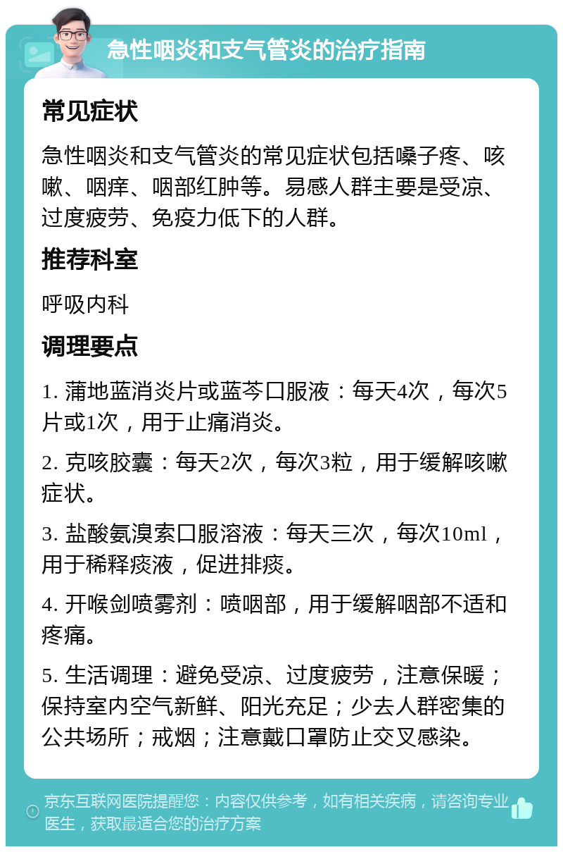 急性咽炎和支气管炎的治疗指南 常见症状 急性咽炎和支气管炎的常见症状包括嗓子疼、咳嗽、咽痒、咽部红肿等。易感人群主要是受凉、过度疲劳、免疫力低下的人群。 推荐科室 呼吸内科 调理要点 1. 蒲地蓝消炎片或蓝芩口服液：每天4次，每次5片或1次，用于止痛消炎。 2. 克咳胶囊：每天2次，每次3粒，用于缓解咳嗽症状。 3. 盐酸氨溴索口服溶液：每天三次，每次10ml，用于稀释痰液，促进排痰。 4. 开喉剑喷雾剂：喷咽部，用于缓解咽部不适和疼痛。 5. 生活调理：避免受凉、过度疲劳，注意保暖；保持室内空气新鲜、阳光充足；少去人群密集的公共场所；戒烟；注意戴口罩防止交叉感染。