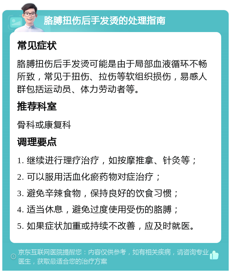 胳膊扭伤后手发烫的处理指南 常见症状 胳膊扭伤后手发烫可能是由于局部血液循环不畅所致，常见于扭伤、拉伤等软组织损伤，易感人群包括运动员、体力劳动者等。 推荐科室 骨科或康复科 调理要点 1. 继续进行理疗治疗，如按摩推拿、针灸等； 2. 可以服用活血化瘀药物对症治疗； 3. 避免辛辣食物，保持良好的饮食习惯； 4. 适当休息，避免过度使用受伤的胳膊； 5. 如果症状加重或持续不改善，应及时就医。