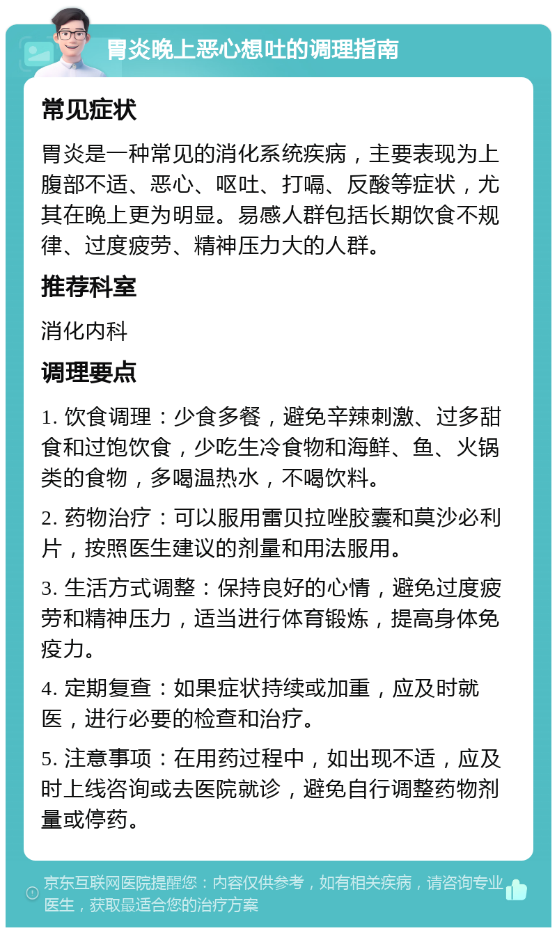 胃炎晚上恶心想吐的调理指南 常见症状 胃炎是一种常见的消化系统疾病，主要表现为上腹部不适、恶心、呕吐、打嗝、反酸等症状，尤其在晚上更为明显。易感人群包括长期饮食不规律、过度疲劳、精神压力大的人群。 推荐科室 消化内科 调理要点 1. 饮食调理：少食多餐，避免辛辣刺激、过多甜食和过饱饮食，少吃生冷食物和海鲜、鱼、火锅类的食物，多喝温热水，不喝饮料。 2. 药物治疗：可以服用雷贝拉唑胶囊和莫沙必利片，按照医生建议的剂量和用法服用。 3. 生活方式调整：保持良好的心情，避免过度疲劳和精神压力，适当进行体育锻炼，提高身体免疫力。 4. 定期复查：如果症状持续或加重，应及时就医，进行必要的检查和治疗。 5. 注意事项：在用药过程中，如出现不适，应及时上线咨询或去医院就诊，避免自行调整药物剂量或停药。