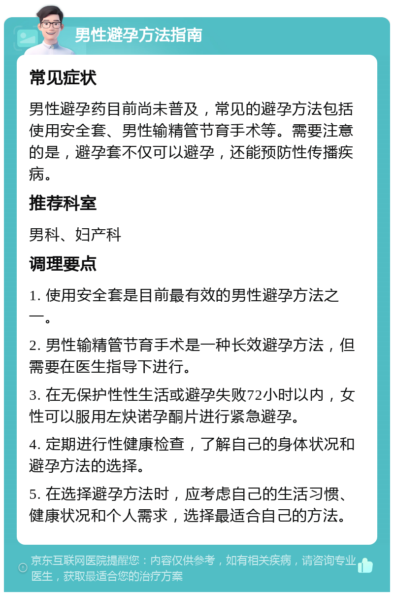 男性避孕方法指南 常见症状 男性避孕药目前尚未普及，常见的避孕方法包括使用安全套、男性输精管节育手术等。需要注意的是，避孕套不仅可以避孕，还能预防性传播疾病。 推荐科室 男科、妇产科 调理要点 1. 使用安全套是目前最有效的男性避孕方法之一。 2. 男性输精管节育手术是一种长效避孕方法，但需要在医生指导下进行。 3. 在无保护性性生活或避孕失败72小时以内，女性可以服用左炔诺孕酮片进行紧急避孕。 4. 定期进行性健康检查，了解自己的身体状况和避孕方法的选择。 5. 在选择避孕方法时，应考虑自己的生活习惯、健康状况和个人需求，选择最适合自己的方法。