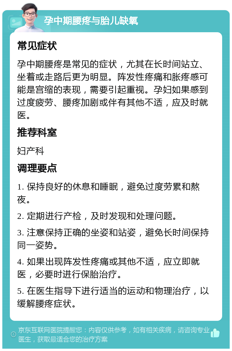 孕中期腰疼与胎儿缺氧 常见症状 孕中期腰疼是常见的症状，尤其在长时间站立、坐着或走路后更为明显。阵发性疼痛和胀疼感可能是宫缩的表现，需要引起重视。孕妇如果感到过度疲劳、腰疼加剧或伴有其他不适，应及时就医。 推荐科室 妇产科 调理要点 1. 保持良好的休息和睡眠，避免过度劳累和熬夜。 2. 定期进行产检，及时发现和处理问题。 3. 注意保持正确的坐姿和站姿，避免长时间保持同一姿势。 4. 如果出现阵发性疼痛或其他不适，应立即就医，必要时进行保胎治疗。 5. 在医生指导下进行适当的运动和物理治疗，以缓解腰疼症状。