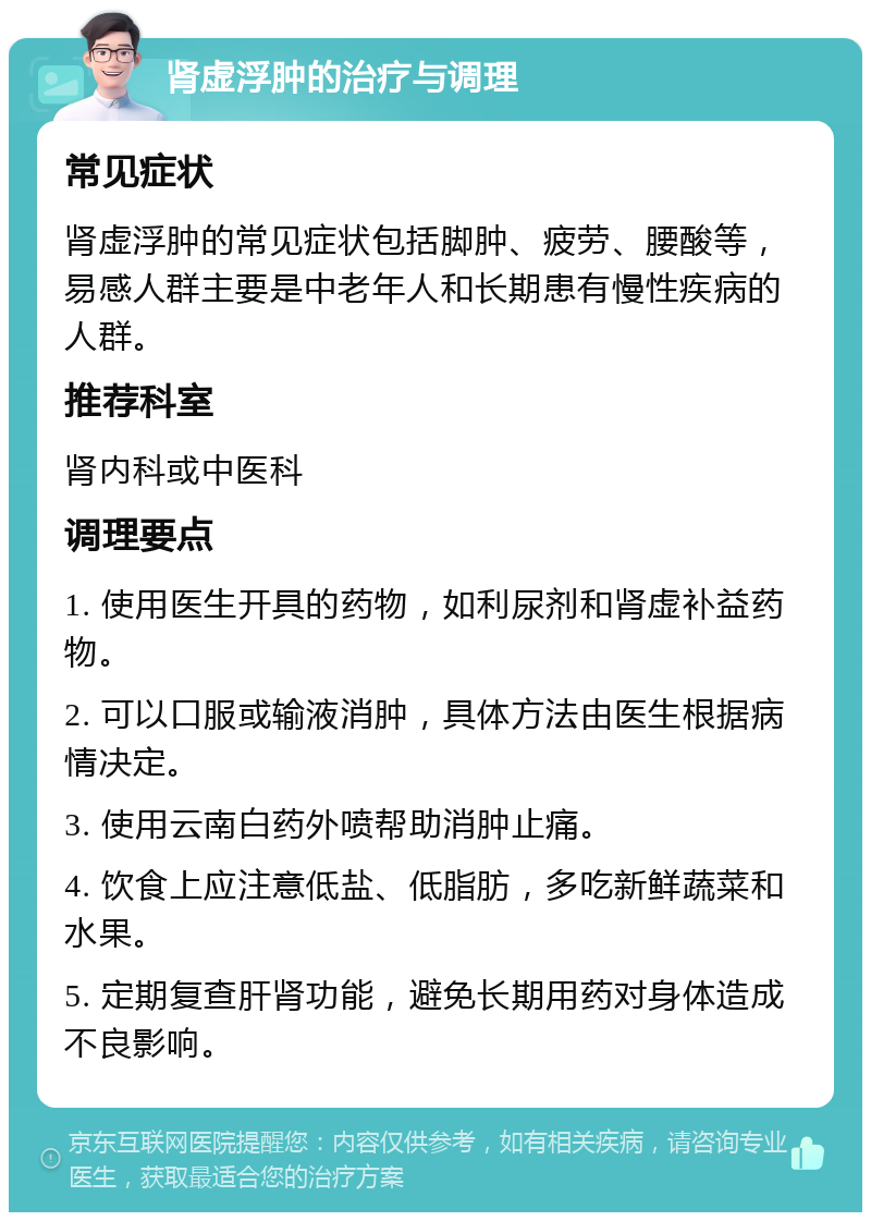 肾虚浮肿的治疗与调理 常见症状 肾虚浮肿的常见症状包括脚肿、疲劳、腰酸等，易感人群主要是中老年人和长期患有慢性疾病的人群。 推荐科室 肾内科或中医科 调理要点 1. 使用医生开具的药物，如利尿剂和肾虚补益药物。 2. 可以口服或输液消肿，具体方法由医生根据病情决定。 3. 使用云南白药外喷帮助消肿止痛。 4. 饮食上应注意低盐、低脂肪，多吃新鲜蔬菜和水果。 5. 定期复查肝肾功能，避免长期用药对身体造成不良影响。