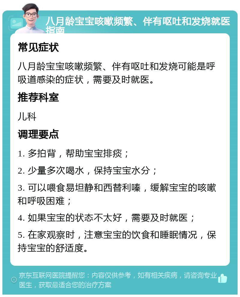 八月龄宝宝咳嗽频繁、伴有呕吐和发烧就医指南 常见症状 八月龄宝宝咳嗽频繁、伴有呕吐和发烧可能是呼吸道感染的症状，需要及时就医。 推荐科室 儿科 调理要点 1. 多拍背，帮助宝宝排痰； 2. 少量多次喝水，保持宝宝水分； 3. 可以喂食易坦静和西替利嗪，缓解宝宝的咳嗽和呼吸困难； 4. 如果宝宝的状态不太好，需要及时就医； 5. 在家观察时，注意宝宝的饮食和睡眠情况，保持宝宝的舒适度。