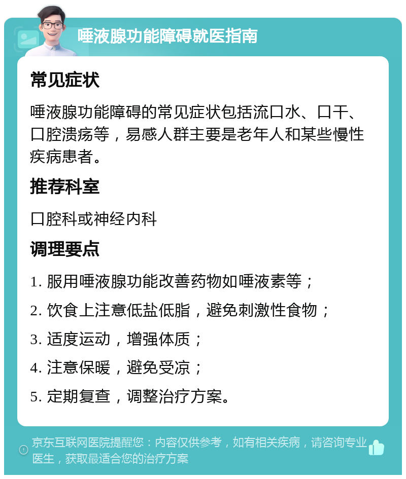 唾液腺功能障碍就医指南 常见症状 唾液腺功能障碍的常见症状包括流口水、口干、口腔溃疡等，易感人群主要是老年人和某些慢性疾病患者。 推荐科室 口腔科或神经内科 调理要点 1. 服用唾液腺功能改善药物如唾液素等； 2. 饮食上注意低盐低脂，避免刺激性食物； 3. 适度运动，增强体质； 4. 注意保暖，避免受凉； 5. 定期复查，调整治疗方案。