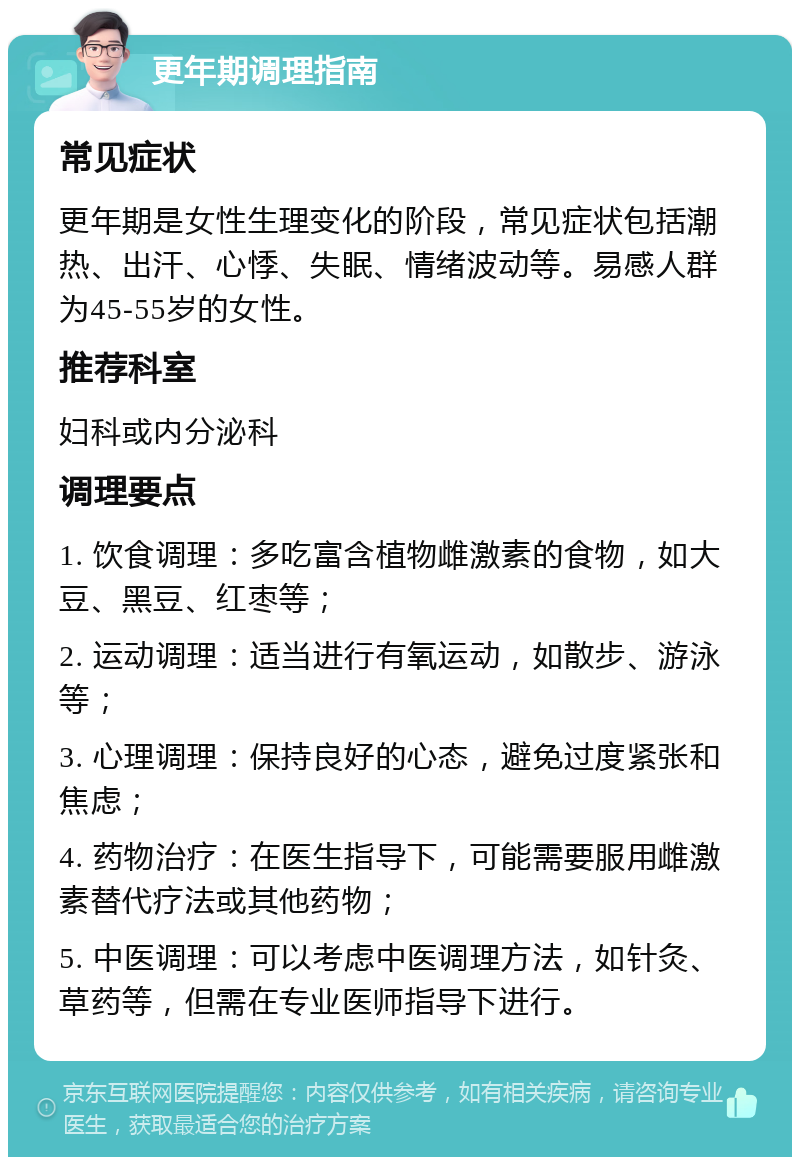 更年期调理指南 常见症状 更年期是女性生理变化的阶段，常见症状包括潮热、出汗、心悸、失眠、情绪波动等。易感人群为45-55岁的女性。 推荐科室 妇科或内分泌科 调理要点 1. 饮食调理：多吃富含植物雌激素的食物，如大豆、黑豆、红枣等； 2. 运动调理：适当进行有氧运动，如散步、游泳等； 3. 心理调理：保持良好的心态，避免过度紧张和焦虑； 4. 药物治疗：在医生指导下，可能需要服用雌激素替代疗法或其他药物； 5. 中医调理：可以考虑中医调理方法，如针灸、草药等，但需在专业医师指导下进行。