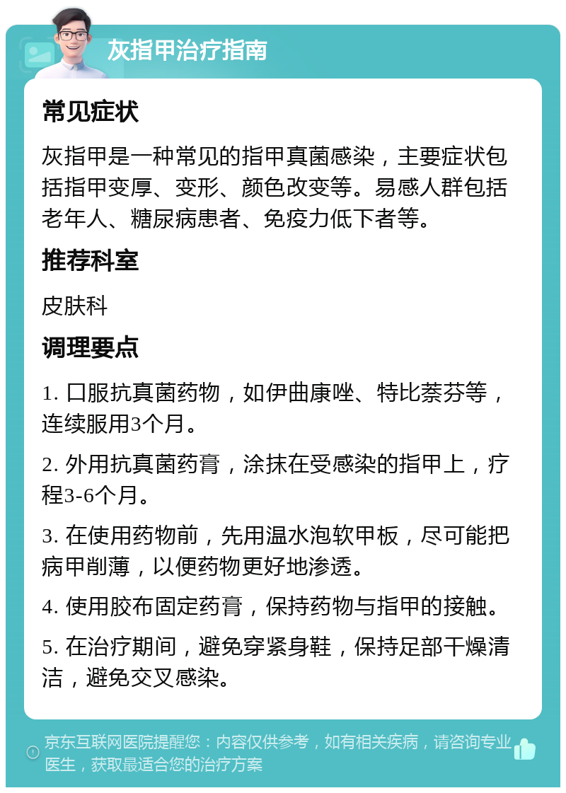 灰指甲治疗指南 常见症状 灰指甲是一种常见的指甲真菌感染，主要症状包括指甲变厚、变形、颜色改变等。易感人群包括老年人、糖尿病患者、免疫力低下者等。 推荐科室 皮肤科 调理要点 1. 口服抗真菌药物，如伊曲康唑、特比萘芬等，连续服用3个月。 2. 外用抗真菌药膏，涂抹在受感染的指甲上，疗程3-6个月。 3. 在使用药物前，先用温水泡软甲板，尽可能把病甲削薄，以便药物更好地渗透。 4. 使用胶布固定药膏，保持药物与指甲的接触。 5. 在治疗期间，避免穿紧身鞋，保持足部干燥清洁，避免交叉感染。