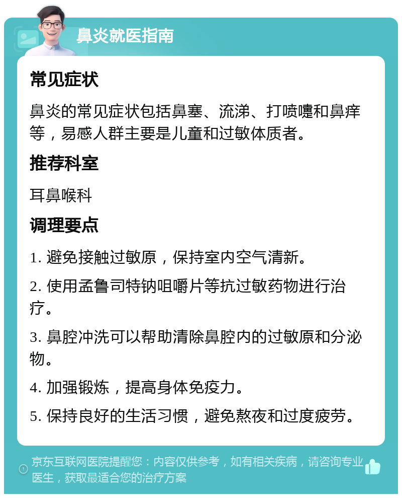 鼻炎就医指南 常见症状 鼻炎的常见症状包括鼻塞、流涕、打喷嚏和鼻痒等，易感人群主要是儿童和过敏体质者。 推荐科室 耳鼻喉科 调理要点 1. 避免接触过敏原，保持室内空气清新。 2. 使用孟鲁司特钠咀嚼片等抗过敏药物进行治疗。 3. 鼻腔冲洗可以帮助清除鼻腔内的过敏原和分泌物。 4. 加强锻炼，提高身体免疫力。 5. 保持良好的生活习惯，避免熬夜和过度疲劳。