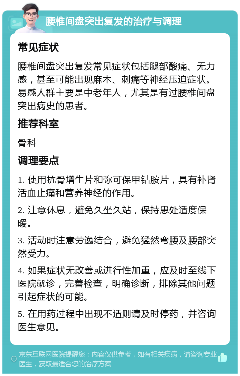 腰椎间盘突出复发的治疗与调理 常见症状 腰椎间盘突出复发常见症状包括腿部酸痛、无力感，甚至可能出现麻木、刺痛等神经压迫症状。易感人群主要是中老年人，尤其是有过腰椎间盘突出病史的患者。 推荐科室 骨科 调理要点 1. 使用抗骨增生片和弥可保甲钴胺片，具有补肾活血止痛和营养神经的作用。 2. 注意休息，避免久坐久站，保持患处适度保暖。 3. 活动时注意劳逸结合，避免猛然弯腰及腰部突然受力。 4. 如果症状无改善或进行性加重，应及时至线下医院就诊，完善检查，明确诊断，排除其他问题引起症状的可能。 5. 在用药过程中出现不适则请及时停药，并咨询医生意见。