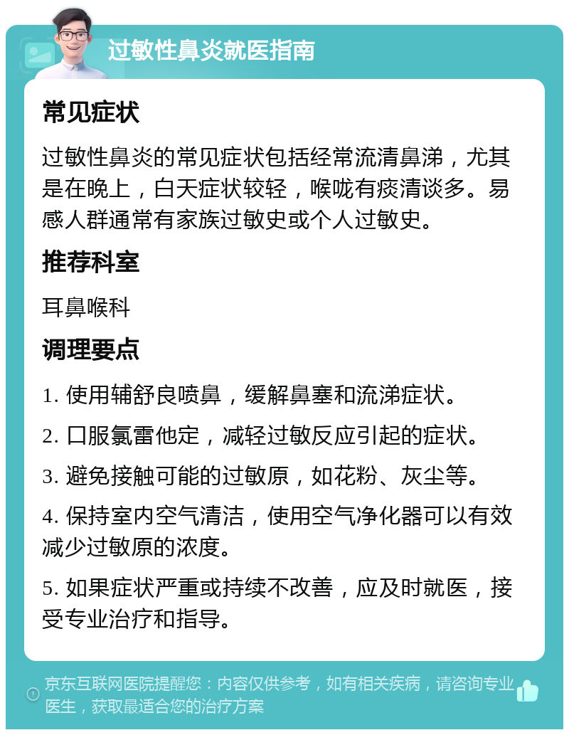 过敏性鼻炎就医指南 常见症状 过敏性鼻炎的常见症状包括经常流清鼻涕，尤其是在晚上，白天症状较轻，喉咙有痰清谈多。易感人群通常有家族过敏史或个人过敏史。 推荐科室 耳鼻喉科 调理要点 1. 使用辅舒良喷鼻，缓解鼻塞和流涕症状。 2. 口服氯雷他定，减轻过敏反应引起的症状。 3. 避免接触可能的过敏原，如花粉、灰尘等。 4. 保持室内空气清洁，使用空气净化器可以有效减少过敏原的浓度。 5. 如果症状严重或持续不改善，应及时就医，接受专业治疗和指导。