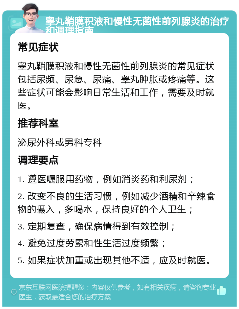 睾丸鞘膜积液和慢性无菌性前列腺炎的治疗和调理指南 常见症状 睾丸鞘膜积液和慢性无菌性前列腺炎的常见症状包括尿频、尿急、尿痛、睾丸肿胀或疼痛等。这些症状可能会影响日常生活和工作，需要及时就医。 推荐科室 泌尿外科或男科专科 调理要点 1. 遵医嘱服用药物，例如消炎药和利尿剂； 2. 改变不良的生活习惯，例如减少酒精和辛辣食物的摄入，多喝水，保持良好的个人卫生； 3. 定期复查，确保病情得到有效控制； 4. 避免过度劳累和性生活过度频繁； 5. 如果症状加重或出现其他不适，应及时就医。