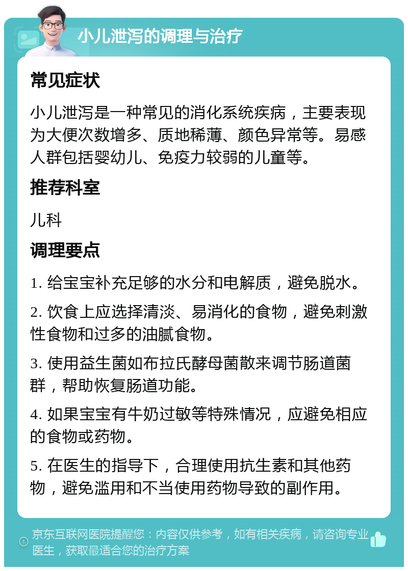 小儿泄泻的调理与治疗 常见症状 小儿泄泻是一种常见的消化系统疾病，主要表现为大便次数增多、质地稀薄、颜色异常等。易感人群包括婴幼儿、免疫力较弱的儿童等。 推荐科室 儿科 调理要点 1. 给宝宝补充足够的水分和电解质，避免脱水。 2. 饮食上应选择清淡、易消化的食物，避免刺激性食物和过多的油腻食物。 3. 使用益生菌如布拉氏酵母菌散来调节肠道菌群，帮助恢复肠道功能。 4. 如果宝宝有牛奶过敏等特殊情况，应避免相应的食物或药物。 5. 在医生的指导下，合理使用抗生素和其他药物，避免滥用和不当使用药物导致的副作用。